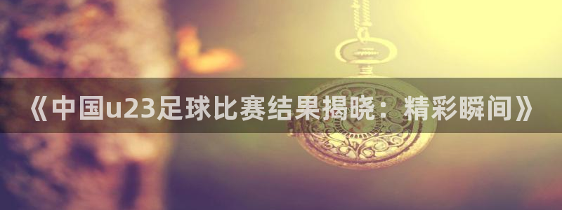 《中国u23足球比赛结果揭晓：精彩瞬间》